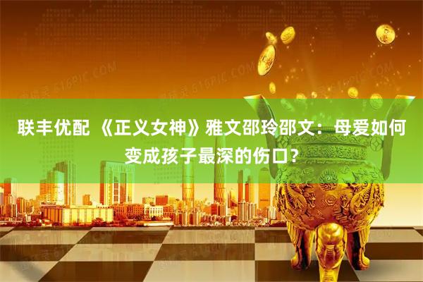 联丰优配 《正义女神》雅文邵玲邵文：母爱如何变成孩子最深的伤口？