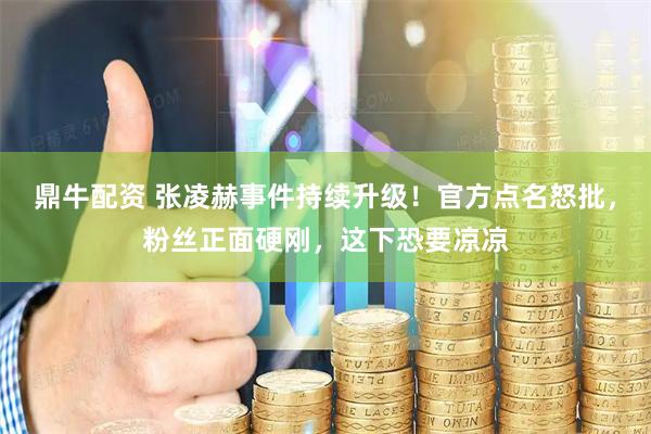 鼎牛配资 张凌赫事件持续升级！官方点名怒批，粉丝正面硬刚，这下恐要凉凉