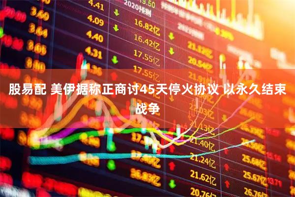 股易配 美伊据称正商讨45天停火协议 以永久结束战争