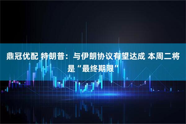 鼎冠优配 特朗普：与伊朗协议有望达成 本周二将是“最终期限”