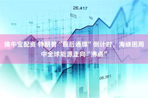 擒牛宝配资 特朗普“最后通牒”倒计时，海峡困局中全球能源走向“沸点”