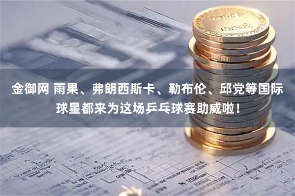 金御网 雨果、弗朗西斯卡、勒布伦、邱党等国际球星都来为这场乒乓球赛助威啦！