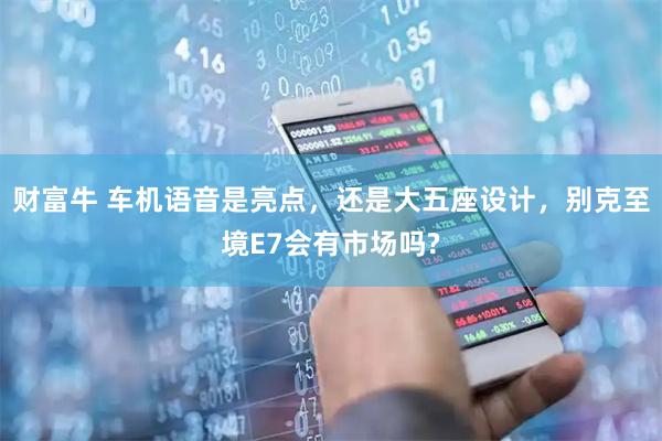 财富牛 车机语音是亮点，还是大五座设计，别克至境E7会有市场吗?