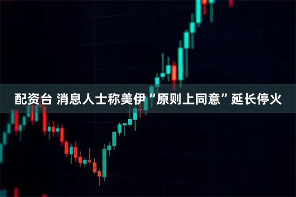 配资台 消息人士称美伊“原则上同意”延长停火
