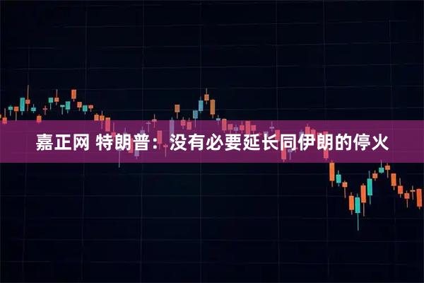 嘉正网 特朗普：没有必要延长同伊朗的停火
